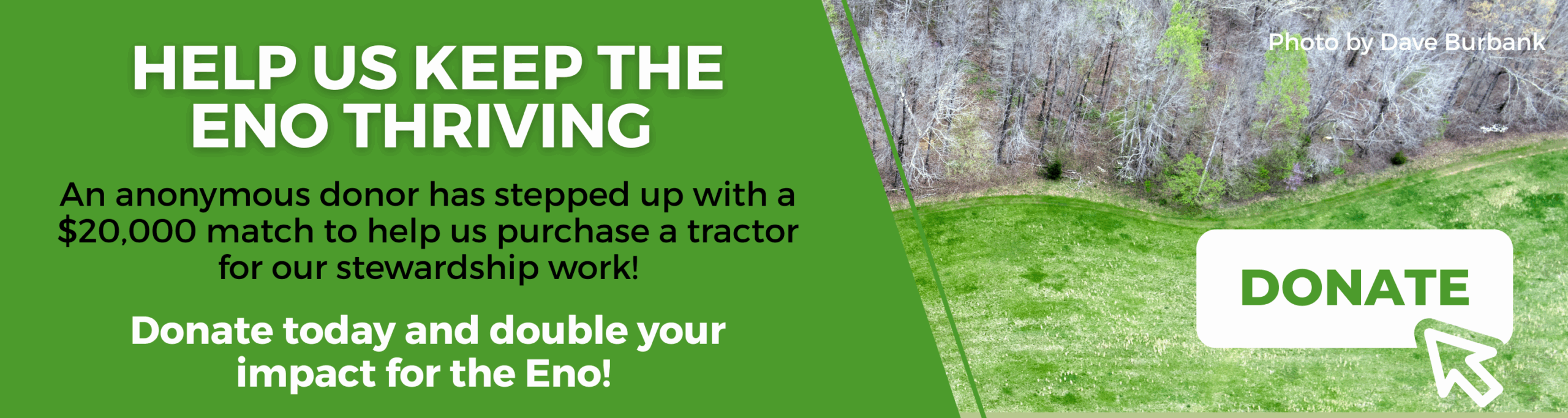 Aerial photo of a large green meadow with text reading: "Help us keep the Eno thriving! An anonymous donor has stepped up with a $20,000 match to help us purchase a tractor for our stewardship work! Donate today and double your impact for the Eno!"